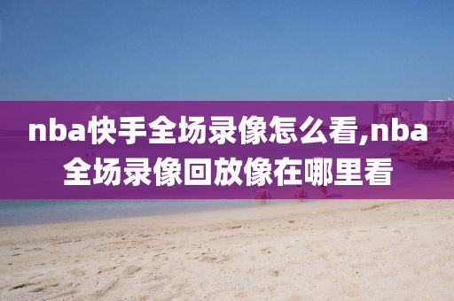 nba快手全场录像怎么看,nba全场录像回放像在哪里看